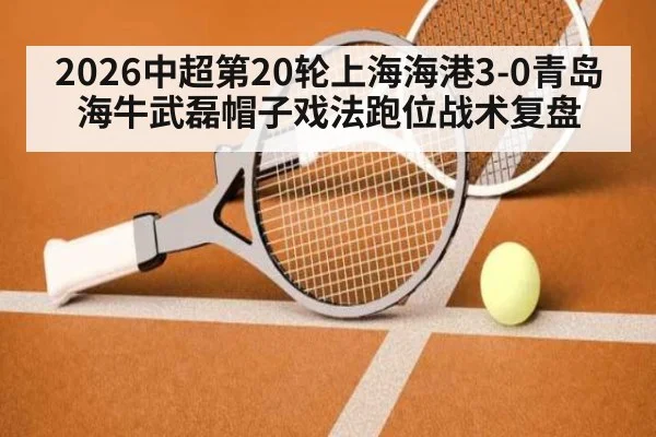 2026中超第20轮上海海港3-0青岛海牛武磊帽子戏法跑位战术复盘